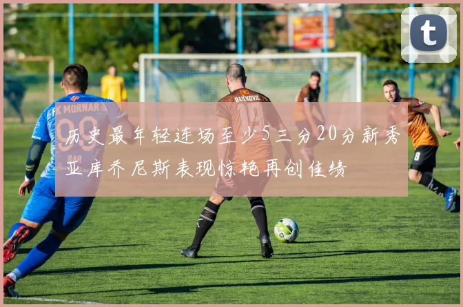 历史最年轻连场至少5三分20分新秀亚库乔尼斯表现惊艳再创佳绩