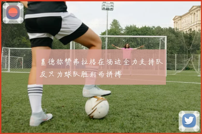 基德称赞弗拉格在场边全力支持队友只为球队胜利而拼搏