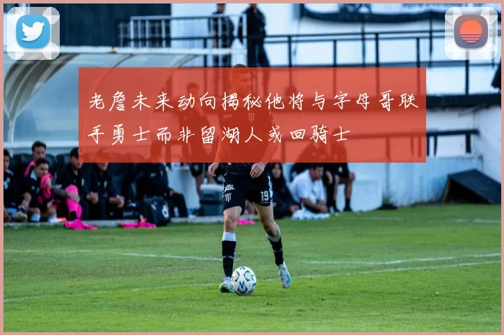 老詹未来动向揭秘他将与字母哥联手勇士而非留湖人或回骑士