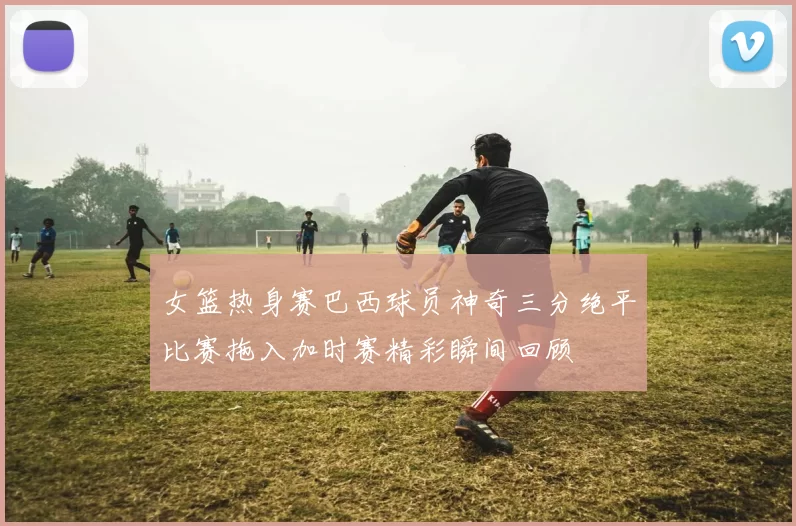 女篮热身赛巴西球员神奇三分绝平比赛拖入加时赛精彩瞬间回顾