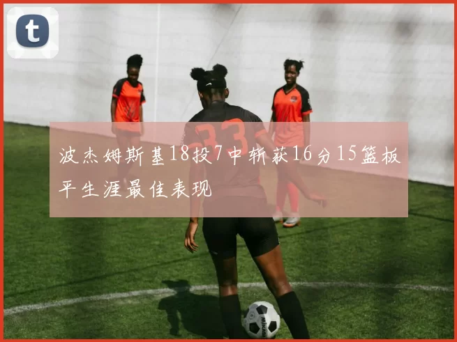 波杰姆斯基18投7中斩获16分15篮板平生涯最佳表现