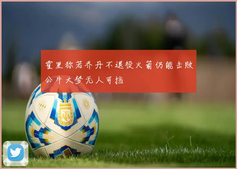 霍里称若乔丹不退役火箭仍能击败公牛大梦无人可挡