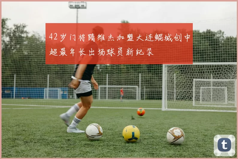 42岁门将隋维杰加盟大连鲲城创中超最年长出场球员新纪录