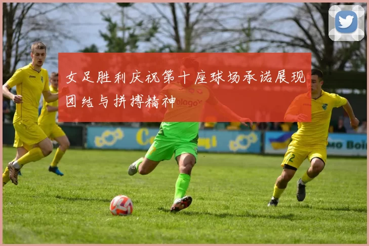 女足胜利庆祝第十座球场承诺展现团结与拼搏精神