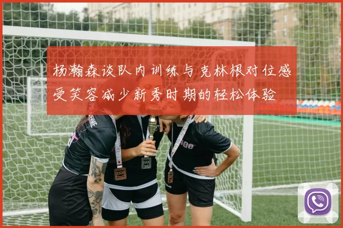 杨瀚森谈队内训练与克林根对位感受笑容减少新秀时期的轻松体验