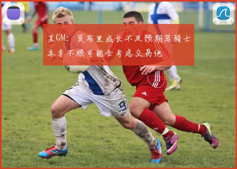 某GM：莫布里成长不及预期若骑士本季不顺可能会考虑交易他