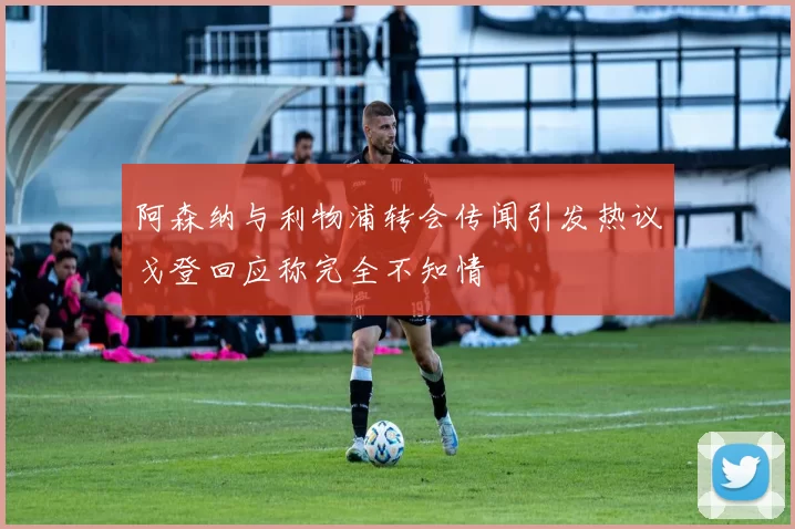 阿森纳与利物浦转会传闻引发热议戈登回应称完全不知情