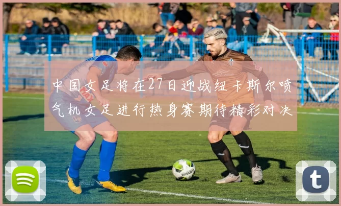 中国女足将在27日迎战纽卡斯尔喷气机女足进行热身赛期待精彩对决