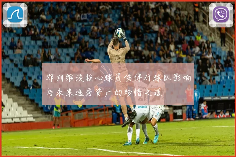 邓利维谈核心球员伤停对球队影响与未来选秀资产的珍惜之道