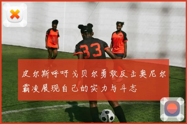 皮尔斯呼吁戈贝尔勇敢反击奥尼尔霸凌展现自己的实力与斗志