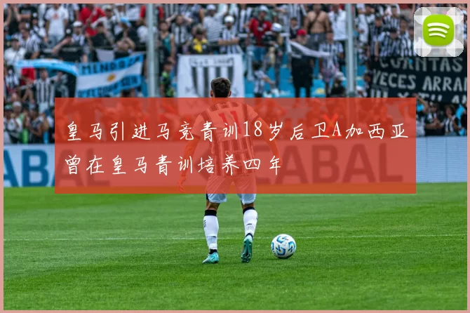 皇马引进马竞青训18岁后卫A加西亚曾在皇马青训培养四年