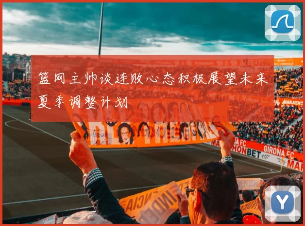 篮网主帅谈连败心态积极展望未来夏季调整计划