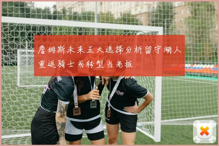 詹姆斯未来五大选择分析留守湖人重返骑士或转型当老板