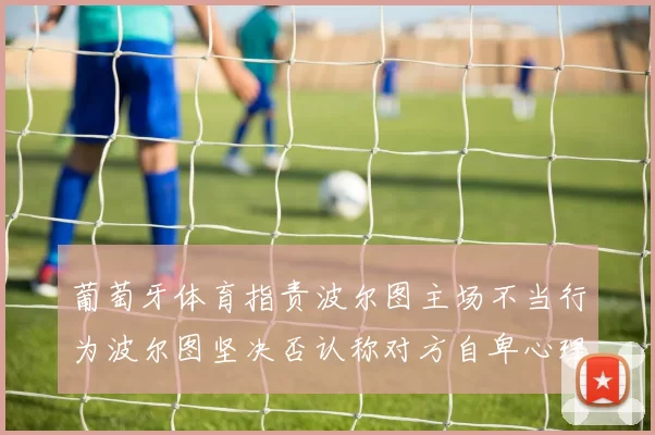 葡萄牙体育指责波尔图主场不当行为波尔图坚决否认称对方自卑心理作祟
